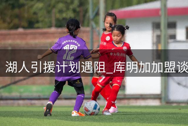 湖人引援计划遇阻 库明加加盟谈判因薪资分歧搁浅